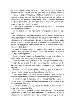 como dos corceles sobre las otras. Y, para intensificar el ataque, se
incluyen los dos "visires" del rey, que son dos guerreros llenos de
nobleza y prestigio. Otra pieza, dotada de amplios movimientos, más
eficiente y poderosa que las demás, representará el espíritu de
nacionalidad del pueblo y se llamará la "reina". Completa la colección
una pieza que aislada vale poco pero que es muy fuerte cuando está
amparada por las otras. Es el "rey".
   El rey Iadava, interesado por las reglas del juego, no se cansaba
de interrogar al inventor:
   -¿Y por qué la reina es más fuerte y más poderosa que el propio
rey?
   -Es más poderosa, argumentó Sessa, porque la reina representa en
este juego el patriotismo del pueblo. La mayor fuerza del trono reside
principalmente en la exaltación de sus súbditos. ¿Cómo iba a poder
resistir el rey el ataque de sus adversarios si no contase con el
espíritu de abnegación y sacrificio de los que le rodean y velan por la
integridad de la patria?
   Al cabo de pocas horas, el monarca, que había aprendido con
rapidez todas las reglas del juego, lograba ya derrotar a sus visires
en una partida impecable.
   Sessa intervenía respetuoso de cuando en cuando para aclarar una
duda o sugerir un nuevo plan de ataque o de defensa.
   En un momento dado observó el rey, con gran sorpresa, que la
posición de las piezas, tras las combinaciones resultantes de los
diversos lances, parecía reproducir exactamente la batalla de
Dacsina.
   -Observad, le dijo el inteligente brahmán, que para obtener la
victoria resulta indispensable el sacrificio de este visir...
   E indicó precisamente la pieza que el rey Iadava había estado a lo
largo de la partida defendiendo o preservando con mayor empeño.
   El juicioso Sessa demostraba así que el sacrificio de un príncipe
viene a veces impuesto por la fatalidad para que de él resulten la paz
y la libertad de un pueblo.
   Al oír tales palabras, el rey ladava, sin ocultar el entusiasmo que
embargaba su espíritu, dijo:
   -¡No creo que el ingenio humano pueda producir una maravilla
comparable a este juego tan interesante e instructivo! Moviendo
estas piezas tan sencillas, acabo de aprender que un rey nada vale
 