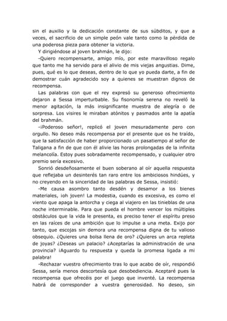 sin el auxilio y la dedicación constante de sus súbditos, y que a
veces, el sacrificio de un simple peón vale tanto como la pérdida de
una poderosa pieza para obtener la victoria.
   Y dirigiéndose al joven brahmán, le dijo:
   -Quiero recompensarte, amigo mío, por este maravilloso regalo
que tanto me ha servido para el alivio de mis viejas angustias. Dime,
pues, qué es lo que deseas, dentro de lo que yo pueda darte, a fin de
demostrar cuán agradecido soy a quienes se muestran dignos de
recompensa.
   Las palabras con que el rey expresó su generoso ofrecimiento
dejaron a Sessa imperturbable. Su fisonomía serena no reveló la
menor agitación, la más insignificante muestra de alegría o de
sorpresa. Los visires le miraban atónitos y pasmados ante la apatía
del brahmán.
   -¡Poderoso señor!, replicó el joven mesuradamente pero con
orgullo. No deseo más recompensa por el presente que os he traído,
que la satisfacción de haber proporcionado un pasatiempo al señor de
Taligana a fin de que con él alivie las horas prolongadas de la infinita
melancolía. Estoy pues sobradamente recompensado, y cualquier otro
premio sería excesivo.
   Sonrió desdeñosamente el buen soberano al oír aquella respuesta
que reflejaba un desinterés tan raro entre los ambiciosos hindúes, y
no creyendo en la sinceridad de las palabras de Sessa, insistió:
   -Me causa asombro tanto desdén y desamor a los bienes
materiales, ¡oh joven! La modestia, cuando es excesiva, es como el
viento que apaga la antorcha y ciega al viajero en las tinieblas de una
noche interminable. Para que pueda el hombre vencer los múltiples
obstáculos que la vida le presenta, es preciso tener el espíritu preso
en las raíces de una ambición que lo impulse a una meta. Exijo por
tanto, que escojas sin demora una recompensa digna de tu valioso
obsequio. ¿Quieres una bolsa llena de oro? ¿Quieres un arca repleta
de joyas? ¿Deseas un palacio? ¿Aceptarías la administración de una
provincia? ¡Aguardo tu respuesta y queda la promesa ligada a mi
palabra!
   -Rechazar vuestro ofrecimiento tras lo que acabo de oír, respondió
Sessa, sería menos descortesía que desobediencia. Aceptaré pues la
recompensa que ofrecéis por el juego que inventé. La recompensa
habrá de corresponder a vuestra generosidad. No deseo, sin
 