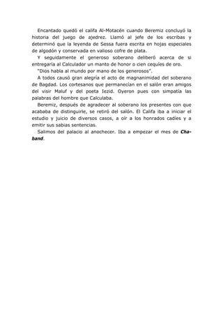 Encantado quedó el califa Al-Motacén cuando Beremiz concluyó la
historia del juego de ajedrez. Llamó al jefe de los escribas y
determinó que la leyenda de Sessa fuera escrita en hojas especiales
de algodón y conservada en valioso cofre de plata.
   Y seguidamente el generoso soberano deliberó acerca de si
entregaría al Calculador un manto de honor o cien cequíes de oro.
   “Dios habla al mundo por mano de los generosos”.
   A todos causó gran alegría el acto de magnanimidad del soberano
de Bagdad. Los cortesanos que permanecían en el salón eran amigos
del visir Maluf y del poeta Iezid. Oyeron pues con simpatía las
palabras del hombre que Calculaba.
   Beremiz, después de agradecer al soberano los presentes con que
acababa de distinguirle, se retiró del salón. El Califa iba a iniciar el
estudio y juicio de diversos casos, a oír a los honrados cadíes y a
emitir sus sabias sentencias.
   Salimos del palacio al anochecer. Iba a empezar el mes de Cha-
band.
 