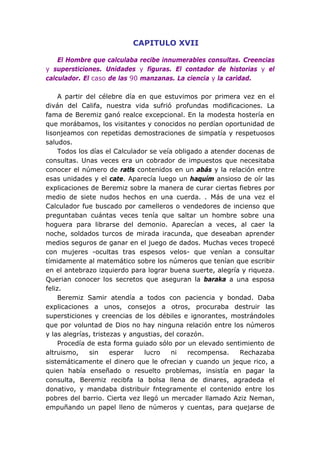 CAPITULO XVII

    El Hombre que calculaba recibe innumerables consultas. Creencias
y supersticiones. Unidades y figuras. El contador de historias y el
calculador. El caso de las 90 manzanas. La ciencia y la caridad.

     A partir del célebre día en que estuvimos por primera vez en el
diván del Califa, nuestra vida sufrió profundas modificaciones. La
fama de Beremiz ganó realce excepcional. En la modesta hostería en
que morábamos, los visitantes y conocidos no perdían oportunidad de
lisonjeamos con repetidas demostraciones de simpatía y respetuosos
saludos.
     Todos los días el Calculador se veía obligado a atender docenas de
consultas. Unas veces era un cobrador de impuestos que necesitaba
conocer el número de ratls contenidos en un abás y la relación entre
esas unidades y el cate. Aparecía luego un haquím ansioso de oír las
explicaciones de Beremiz sobre la manera de curar ciertas fiebres por
medio de siete nudos hechos en una cuerda. . Más de una vez el
Calculador fue buscado por camelleros o vendedores de incienso que
preguntaban cuántas veces tenía que saltar un hombre sobre una
hoguera para librarse del demonio. Aparecían a veces, al caer la
noche, soldados turcos de mirada iracunda, que deseaban aprender
medios seguros de ganar en el juego de dados. Muchas veces tropecé
con mujeres -ocultas tras espesos velos- que venían a consultar
tímidamente al matemático sobre los números que tenían que escribir
en el antebrazo izquierdo para lograr buena suerte, alegría y riqueza.
Querian conocer los secretos que aseguran la baraka a una esposa
feliz.
     Beremiz Samir atendía a todos con paciencia y bondad. Daba
explicaciones a unos, consejos a otros, procuraba destruir las
supersticiones y creencias de los débiles e ignorantes, mostrándoles
que por voluntad de Dios no hay ninguna relación entre los números
y las alegrías, tristezas y angustias, del corazón.
     Procedía de esta forma guiado sólo por un elevado sentimiento de
altruismo,     sin    esperar   lucro    ni   recompensa.    Rechazaba
sistemáticamente el dinero que le ofrecian y cuando un jeque rico, a
quien había enseñado o resuelto problemas, insistía en pagar la
consulta, Beremiz recibfa la bolsa llena de dinares, agradeda el
donativo, y mandaba distribuir fntegramente el contenido entre los
pobres del barrio. Cierta vez llegó un mercader llamado Aziz Neman,
empuñando un papel lleno de números y cuentas, para quejarse de
 