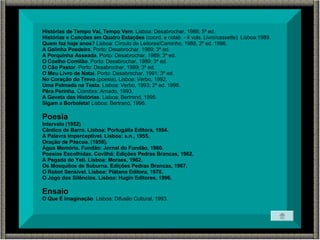 Histórias de Tempo Vai, Tempo Vem . Lisboa: Desabrochar, 1988; 5ª ed. Histórias e Canções em Quatro Estações  (coord. e colab. - 4 vols. Livro/cassette). Lisboa:1989. Quem faz hoje anos?  Lisboa: Círculo de Leitores/Caminho, 1988, 2ª ed. 1996. A Galinha Poedeira . Porto: Desabrochar, 1989; 3ª ed. A Porquinha Asseada . Porto: Desabrochar, 1989; 3ª ed. O Coelho Comilão . Porto: Desabrochar, 1989; 3ª ed. O Cão Pastor . Porto: Desabrochar, 1989; 3ª ed. O Meu Livro de Natal . Porto: Desabrochar, 1991; 3ª ed. No Coração do Trevo  (poesia). Lisboa: Verbo, 1992. Uma Palmada na Testa . Lisboa: Verbo, 1993; 2ª ed. 1996. Pêra Perinha . Coimbra: Arnado, 1993. A Gaveta das Histórias . Lisboa: Bertrand, 1995. Sigam a Borboleta!  Lisboa: Bertrand, 1996. Poesia Intervalo (1952) Cântico de Barro. Lisboa: Portugália Editora, 1954. A Palavra Imperceptível. Lisboa: s.n., 1955. Oração de Páscoa. (1958). Água Memória. Fundão: Jornal do Fundão, 1960. Poesias Escolhidas. Covilhã: Edições Pedras Brancas, 1962. A Pegada do Yeti. Lisboa: Moraes, 1962. Os Mosquitos de Suburna. Edições Pedras Brancas, 1967. O Robot Sensível. Lisboa: Plátano Editora, 1978. O Jogo dos Silêncios. Lisboa: Hugin Editores, 1996. Ensaio O Que É Imaginação . Lisboa: Difusão Cultural, 1993.  