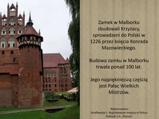 Zamek w Malborku
zbudowali Krzyżacy,
sprowadzeni do Polski w
1226 przez księcia Konrada
Mazowieckiego.
Budowa zamku w Malborku
trwała ponad 100 lat.
Jego najpiękniejszą częścią
jest Pałac Wielkich
Mistrzów.
Wykorzystano:
Knaflewska J.: Najciekawsze miejsca w Polsce.
Publicat S.A., Poznań.
 