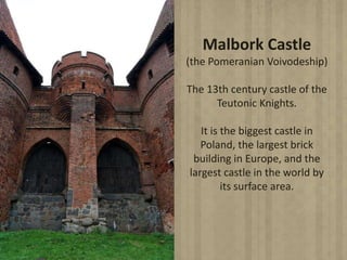 Malbork Castle
(the Pomeranian Voivodeship)
The 13th century castle of the
Teutonic Knights.
It is the biggest castle in
Poland, the largest brick
building in Europe, and the
largest castle in the world by
its surface area.
 