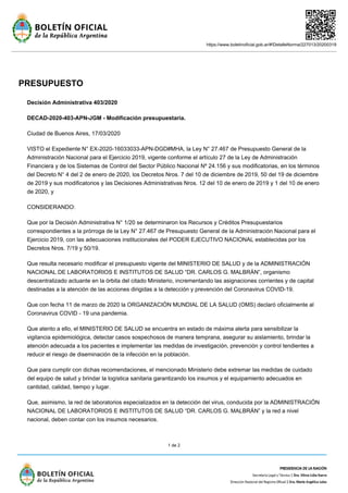 https://www.boletinoficial.gob.ar/#!DetalleNorma/227013/20200319
1 de 2
PRESUPUESTO
Decisión Administrativa 403/2020
DECAD-2020-403-APN-JGM - Modificación presupuestaria.
Ciudad de Buenos Aires, 17/03/2020
VISTO el Expediente N° EX-2020-16033033-APN-DGD#MHA, la Ley N° 27.467 de Presupuesto General de la
Administración Nacional para el Ejercicio 2019, vigente conforme el artículo 27 de la Ley de Administración
Financiera y de los Sistemas de Control del Sector Público Nacional Nº 24.156 y sus modificatorias, en los términos
del Decreto N° 4 del 2 de enero de 2020, los Decretos Nros. 7 del 10 de diciembre de 2019, 50 del 19 de diciembre
de 2019 y sus modificatorios y las Decisiones Administrativas Nros. 12 del 10 de enero de 2019 y 1 del 10 de enero
de 2020, y
CONSIDERANDO:
Que por la Decisión Administrativa N° 1/20 se determinaron los Recursos y Créditos Presupuestarios
correspondientes a la prórroga de la Ley N° 27.467 de Presupuesto General de la Administración Nacional para el
Ejercicio 2019, con las adecuaciones institucionales del PODER EJECUTIVO NACIONAL establecidas por los
Decretos Nros. 7/19 y 50/19.
Que resulta necesario modificar el presupuesto vigente del MINISTERIO DE SALUD y de la ADMINISTRACIÓN
NACIONAL DE LABORATORIOS E INSTITUTOS DE SALUD “DR. CARLOS G. MALBRÁN”, organismo
descentralizado actuante en la órbita del citado Ministerio, incrementando las asignaciones corrientes y de capital
destinadas a la atención de las acciones dirigidas a la detección y prevención del Coronavirus COVID-19.
Que con fecha 11 de marzo de 2020 la ORGANIZACIÓN MUNDIAL DE LA SALUD (OMS) declaró oficialmente al
Coronavirus COVID - 19 una pandemia.
Que atento a ello, el MINISTERIO DE SALUD se encuentra en estado de máxima alerta para sensibilizar la
vigilancia epidemiológica, detectar casos sospechosos de manera temprana, asegurar su aislamiento, brindar la
atención adecuada a los pacientes e implementar las medidas de investigación, prevención y control tendientes a
reducir el riesgo de diseminación de la infección en la población.
Que para cumplir con dichas recomendaciones, el mencionado Ministerio debe extremar las medidas de cuidado
del equipo de salud y brindar la logística sanitaria garantizando los insumos y el equipamiento adecuados en
cantidad, calidad, tiempo y lugar.
Que, asimismo, la red de laboratorios especializados en la detección del virus, conducida por la ADMINISTRACIÓN
NACIONAL DE LABORATORIOS E INSTITUTOS DE SALUD “DR. CARLOS G. MALBRÁN” y la red a nivel
nacional, deben contar con los insumos necesarios.
 