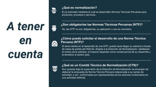 ¿Qué es normalización?
Es la actividad mediante la cual se desarrollan Normas Técnicas Peruanas para
productos, procesos o servicios.
……………………………………….……………………………………
¿Son obligatorias las Normas Técnicas Peruanas (NTP)?
No, las NTP no son obligatorias, su aplicación o uso es voluntario.
……………………………………….……………………………………
¿Cómo puedo solicitar el desarrollo de una Norma Técnica
Peruana (NTP)?
Si tiene interés en el desarrollo de una NTP, puede hacer llegar su solicitud a través
de mesa de partes del INACAL dirigida a la Dirección de Normalización, detallando
el motivo de la solicitud, el impacto esperado como consecuencia de su desarrollo y
el beneficio al sector/ país.
……………………………………….……………………………………
¿Qué es un Comité Técnico de Normalización (CTN)?
Son quienes bajo la supervisión de la Dirección de Normalización se encargan de
elaborar la propuesta de Norma Técnica Peruana relacionada a su campo de
actividad; y son conformados por representantes de los sectores involucrados en
una actividad definida.
A tener
en
cuenta
 