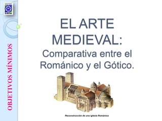 EL ARTE
                      MEDIEVAL:
OBJETIVOS MÍNIMOS




                    Comparativa entre el
                    Románico y el Gótico.



                         Reconstrucción de una iglesia Románica
 