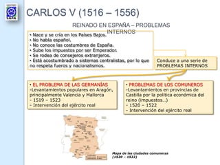 CARLOS V (1516 – 1556)
REINADO EN ESPAÑA – PROBLEMAS
INTERNOS• Nace y se cría en los Países Bajos.
• No habla español.
• No conoce las costumbres de España.
• Sube los impuestos por ser Emperador.
• Se rodea de consejeros extranjeros.
• Está acostumbrado a sistemas centralistas, por lo que
no respeta fueros y nacionalismos.
Conduce a una serie de
PROBLEMAS INTERNOS
• EL PROBLEMA DE LAS GERMANÍAS
-Levantamientos populares en Aragón,
principalmente Valencia y Mallorca
- 1519 – 1523
- Intervención del ejército real
• PROBLEMAS DE LOS COMUNEROS
-Levantamientos en provincias de
Castilla por la política económica del
reino (impuestos…)
- 1520 – 1522
- Intervención del ejército real
Mapa de las ciudades comuneras
(1520 – 1522)
 