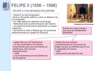 FELIPE II (1556 – 1598)
FELIPE II Y SU REINADO EN ESPAÑA
- Felipe II no será emperador
-Será un ferviente católico y será un defensor de
la cristiandad.
- En 1580 logrará la adhesión de Portugal
- Reformará toda la administración del imperio
- Los dominios americanos alcanzarán su mayor
expansión.
- Se llevará la corte a Madrid que se convertirá
definitivamente en capital (El Escorial)
Tendrá que hacer frente a
una serie de PROBLEMAS
INTERNOS
• REBELIÓN DE LOS MORISCOS
- El rey presionaba a los últimos
musulmanes para que convirtieran al
catolicismo. Eso provocó
levantamientos.
- 1568
- Los musulmanes son expulsados de
las Alpujarras
• REBELIÓN EN ARAGÓN
-Levantamientos en provincias de
Aragón porque se entendía que el rey
no respetaba los fueros.
- 1590
- Intervención del ejército real
Expulsión de los moriscos
 