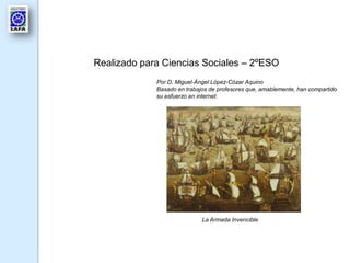 Realizado para Ciencias Sociales – 2ºESO
Por D. Miguel-Ángel López-Cózar Aquino
Basado en trabajos de profesores que, amablemente, han compartido
su esfuerzo en internet.
La Armada Invencible
 