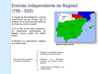 Emirato independiente de Bagdad
(756 - 929)
 Llegada de Abd al-Rahman I, el único
superviviente de los Omeya, tras la
matanza de la familia de este califa por
los Abasí que toman el poder.

 En el 756, el emir Abd Al Rahman I
se independiza políticamente de
Bagdad (nueva capital del califato
Abasí).

 Mantiene la dependencia religiosa
del califato abasí.                                     Mapa de Al Andalus en el 900




                                 Problemas con Muladíes (antiguos
                                 cristianos convertidos al islam)


 Época de divisiones internas    Problemas      con    Mozárabes
 y revueltas en Al Andalus       (cristianos que habitan territorio
                                 islámico)

                                  Sublevaciones de bereberes y de
                                  familias árabes.
 