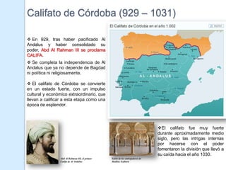 Califato de Córdoba (929 – 1031)

 En 929, tras haber pacificado Al
Andalus y haber consolidado su
poder, Abd Al Rahman III se proclama
CALIFA.
 Se completa la independencia de Al
Andalus que ya no depende de Bagdad
ni política ni religiosamente.

 El califato de Córdoba se convierte
en un estado fuerte, con un impulso
cultural y económico extraordinario, que
llevan a calificar a esta etapa como una                        Mapa de Al Andalus en el 900
época de esplendor.




                                                                                    El califato fue muy fuerte
                                                                                    durante aproximadamente medio
                                                                                    siglo, pero las intrigas internas
                                                                                    por hacerse con el poder
                                                                                    fomentaron la división que llevó a
                                                                                    su caída hacia el año 1030.
                 Abd Al Rahman III, el primer   Salón de los embajadores de
                 Califa de Al Andalus           Medina Azahara
 