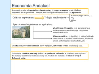 Economía Andalusí
Se sostenía gracias a la agricultura, la artesanía y el comercio, aunque la actividad más
importante fue la agricultura. La mayor parte de la población se dedicaba a la agricultura.
                                                                              Cereales (trigo, cebada,…)
 Cultivos importantes:                    Trilogía mediterránea               Vid
                                                                              Olivo

 Aportaciones importantes en agricultura:
                                                     La técnica del regadío: en la que una serie de
                                                     norias y acequias permitían regar campos que
                                                     antes estaban secos.
                                                     Nuevos cultivos : el algodón y el índigo (utilizado
 Noria andalusí de Córdoba                           como tinte en la industria textil), el arroz, la caña de
                                                     azúcar, las berenjenas, las alcachofas, etc.

En artesanía producían cerámica, cuero repujado, orfebrería, armas, colorantes y seda.



En cuanto al comercio, era muy activo. Los productos andalusíes se vendían a otras regiones
del mundo y a cambio se traían esclavos y oro. Usaban dos monedas: el dinar de oro y el
dirham de plata.
 