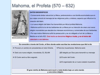 Mahoma, el Profeta (570 – 632)
                             DATOS BIOGRÁFICOS
                             • Comerciante árabe natural de La Meca, perteneciente a una familia acomodada que en
                             sus viajes conoció el mensaje de las religiones judía y cristiana, aspecto que influirá en la
                             creación del Islam.
                             • La nueva religión del Islam fue transmitido por Alá al profeta Mahoma.
                             • Mahoma sufrió la ira de los habitantes de La Meca por su intención de crear una nueva
                             religión monoteísta que atacaba los intereses económicos y comerciales de sus habitantes.
                             • Por ese motivo Mahoma sufrió la persecución y se vio obligado a huir de La Meca a
                             Medina en el año 622. Este hecho se denomina Hégira o huída, y es el inicio del
Mahoma predicando el Islam
                             calendario o era islámica.

            Es conocido a través del Corán, el libro donde están escritas las revelaciones que Alá le dio

  Provocó un cambio sin precedentes en todo Oriente.             Para los musulmanes. Mahoma será:

  Dará una nueva religión, monoteísta, EL ISLAM                      El elegido por Dios para transmitir su mensaje

  El Corán será su libro sagrado.                                     El autor del Corán.

                                                                       El organizador de un nuevo estado musulmán.



                         El gran mérito de Mahoma será reunir a toda Arabia bajo un solo mando
                                                 y una única religión.
 