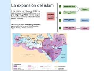 La expansión del islam
A la muerte de Mahoma (632), su
sucesor es denominado califa, que es el
jefe religioso, político y militar elegido
en un primer momento entre la familia del
Profeta Mahoma.


Se produce la rápida expansión y conquista
de nuevos territorios como Siria, Palestina,
Egipto, Persia y Península Ibérica.
 