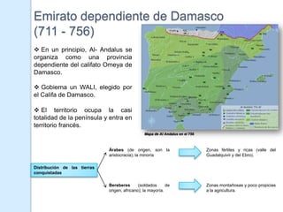 Emirato dependiente de Damasco
(711 - 756)
 En un principio, Al- Andalus se
organiza como una provincia
dependiente del califato Omeya de
Damasco.

 Gobierna un WALI, elegido por
el Califa de Damasco.

 El territorio ocupa la casi
totalidad de la península y entra en
territorio francés.
                                                 Mapa de Al Andalus en el 756



                              Árabes (de origen, son la                         Zonas fértiles y ricas (valle del
                              aristocracia); la minoría                         Guadalquivir y del Ebro).

Distribución de las tierras
conquistadas

                              Bereberes       (soldados      de                 Zonas montañosas y poco propicias
                              origen, africano); la mayoría.                    a la agricultura.
 