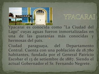 Ypacaraí es conocida como "La Ciudad del 
Lago” cuyas aguas fueron inmortalizadas en 
una de las guaranias más conocidas y 
hermosas del país. 
Ciudad paraguaya, del Departamento 
Central. Cuenta con una población de 18.780 
habitantes, fundada por el General Patricio 
Escobar el 13 de setiembre de 1887. Siendo el 
actual Gobernador el Sr. Fernando Negrete. 
 