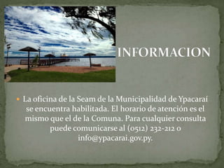  La oficina de la Seam de la Municipalidad de Ypacaraí 
se encuentra habilitada. El horario de atención es el 
mismo que el de la Comuna. Para cualquier consulta 
puede comunicarse al (0512) 232-212 o 
info@ypacarai.gov.py. 
 