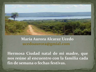 María Aurora Alcaraz Ucedo 
ucedoaurora@gmial.com 
Hermosa Ciudad natal de mi madre, que 
nos reúne al encuentro con la familia cada 
fin de semana o fechas festivas. 
