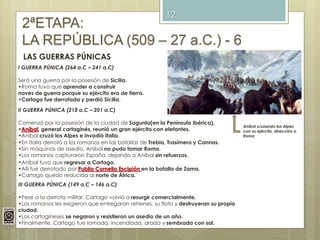 12
2ªETAPA:
LA REPÚBLICA (509 – 27 a.C.) - 6
LAS GUERRAS PÚNICAS
I GUERRA PÚNICA (264 a.C – 241 a.C)
Será una guerra por la posesión de Sicilia.
•Roma tuvo que aprender a construir
naves de guerra porque su ejército era de tierra.
•Cartago fue derrotada y perdió Sicilia.
II GUERRA PÚNICA (218 a.C – 201 a.C)
Comenzó por la posesión de la ciudad de Sagunto(en la Península Ibérica).
•Aníbal, general cartaginés, reunió un gran ejército con elefantes.
•Aníbal cruzó los Alpes e invadió Italia.
•En Italia derrotó a los romanos en las batallas de Trebia, Trasímero y Cannas.
•Sin máquinas de asedio, Aníbal no pudo tomar Roma.
•Los romanos capturaron España, dejando a Aníbal sin refuerzos.
•Aníbal tuvo que regresar a Cartago.
•Allí fue derrotado por Publio Cornelio Escipión en la batalla de Zama.
•Cartago quedó reducida al norte de África.
III GUERRA PÚNICA (149 a.C – 146 a.C)
•Pese a la derrota militar, Cartago volvió a resurgir comercialmente.
•Los romanos les exigieron que entregaran rehenes, su flota y destruyeran su propia
ciudad.
•Los cartagineses se negaron y resistieron un asedio de un año.
•Finalmente, Cartago fue tomada, incendiada, arada y sembrada con sal.
Aníbal cruzando los Alpes
con su ejército, dirección a
Roma
 