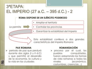 16
3ªETAPA:
EL IMPERIO (27 a.C. – 395 d.C.) - 2
ROMA DISPONE DE UN EJÉRCITO PODEROSO
Le permite
• Ampliar el territorio
• Controlar las provincias
• Garantizar la estabilidad del Imperio
Esta estabilidad conlleva a dos grandes
características del Imperio Romano
PAX ROMANA
 periodo de paz que perduró
durante dos siglos (I y II d.C)
y que permitió el desarrollo
de la economía, la cultura y
la vida en las ciudades
ROMANIZACIÓN
 proceso por el cual, los
pueblos conquistados,
fueron adoptando las formas
de vida romanas a todos los
niveles (económico,
costumbres, creencias…)
 