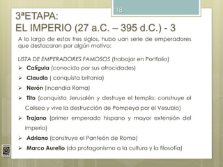 18
3ªETAPA:
EL IMPERIO (27 a.C. – 395 d.C.) - 3
A lo largo de estos tres siglos, hubo uan serie de emperadores
que destacaron por algún motivo:
LISTA DE EMPERADORES FAMOSOS (trabajar en Portfolio)
 Calígula (conocido por sus atrocidades)
 Claudio ( conquista britania)
 Nerón (incendia Roma)
 Tito (conquista Jerusalén y destruye el templo; construye el
Coliseo y vive la destrucción de Pompeya por el Vesubio)
 Trajano (primer emperado hispano y mayor extensión del
imperio)
 Adriano (construye el Panteón de Roma)
 Marco Aurelio (da protagonismo a la cultura y la filosofía)
 