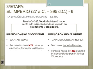 21
3ªETAPA:
EL IMPERIO (27 a.C. – 395 d.C.) - 6
LA DIVISIÓN DEL IMPERIO ROMANO – 395 d.C
En el año 395, Teodosio intentó hacer
frente a la crisis dividiendo el imperio en
dos: Oriente y Occidente.
IMPERIO ROMANO DE OCCIDENTE
 CAPITAL: ROMA
 Perdura hasta el 476 cuando
es conquistada por los Hérulos
IMPERIO ROMANO DE ORIENTE
 CAPITAL: CONSTANTINOPLA
 Se crea el Imperio Bizantino
 Perdura hasta el 1453 cuando
es conquistada por los Turcos
Otomanos
 