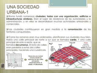29
UNA SOCIEDAD
URBANA-1
 Roma fundó numerosas ciudades; todas con una organización, edificios e
infraestructuras similares. Eran el lugar de residencia de las autoridades y la
administración, y en ellas se desarrollaban muchas actividades artesanales y
comerciales.
 Las ciudades contribuyeron en gran medida a la romanización de los
territorios conquistados.
 Como los romanos eran muy ordenados, planificaron sus ciudades muy bien.
Había una calle principal de norte a sur que se llamaba cardo. Y otra calle
principal de este a oeste, que se
llamaba decumanus. El resto de calles
eran paralelas a estas dos calles
principales, haciendo una cuadrícula.
Planos de una ciudad
romano donde se
aprecian las dos calles
principales,
perpendiculares: el
cardo y el decumano.
 