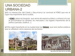 30
UNA SOCIEDAD
URBANA-2
 En la intersección del Cardo y Decumanus se construía el FORO que era el
lugar más importante de la ciudad.
FORO: plaza rectangular que servía de espacio público y entorno al cual,
se encontraban los templos, los mercados y los lugares importantes de la
política (senado, basílica…).
Reconstrucción ideal del Foro de ROMA
 Otro lugar importante en la ciudad eran las TERMAS, que eran baños públicos
que se utilizaban cómo espacios de reuniones.
El Foro de ROMA en la actualidad
 