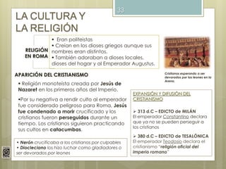 33
LA CULTURA Y
LA RELIGIÓN
RELIGIÓN
EN ROMA
 Eran politeistas
 Creían en los dioses griegos aunque sus
nombres eran distintos.
 También adoraban a dioses locales,
dioses del hogar y al Emperador Augustus.
APARICIÓN DEL CRISTIANISMO
 Religión monoteísta creada por Jesús de
Nazaret en los primeros años del Imperio.
Por su negativa a rendir culto al emperador
fue considerado peligroso para Roma, Jesús
fue condenado a morir crucificado y los
cristianos fueron perseguidos durante un
tiempo. Los cristianos siguieron practicando
sus cultos en catacumbas.
• Nerón crucificaba a los cristianos por culpables
• Diocleciano los hizo luchar como gladiadores o
ser devorados por leones
EXPANSIÓN Y DIFUSIÓN DEL
CRISTIANISMO
 313 d.C – EDICTO de MILÁN
El emperador Constantino declara
que ya no se pueden perseguir a
los cristianos
 380 d.C – EDICTO de TESALÓNICA
El emperador Teodosio declara el
cristianismo “religión oficial del
imperio romano”
Cristianos esperando a ser
devorados por los leones en la
Arena.
 