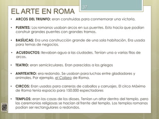 37
EL ARTE EN ROMA
• ARCOS DEL TRIUNFO: eran construidas para conmemorar una victoria.
• PUENTES: Los romanos usaban arcos en sus puentes. Esto hacía que podían
construir grandes puentes con grandes tramos.
• BASÍLICAS: Era una construcción grande de una sola habitación. Era usada
para temas de negocios.
• ACUEDUCTOS: llevaban agua a las ciudades. Tenían una o varias filas de
arcos.
• TEATRO: eran semicirculares. Eran parecidos a los griegos
• ANFITEATRO: era redondo. Se usaban para luchas entre gladiadores y
animales. Por ejemplo, el Coliseo de Roma.
• CIRCOS: Eran usados para carreras de caballos y carruajes. El circo Máximo
de Roma tenía espacio para 150.000 espectadores
• TEMPLOS: eran las casas de los dioses. Tenían un altar dentro del templo, pero
las ceremonias religiosas se hacían al frente del templo. Los templos romanos
podían ser rectangulares o redondos.
 