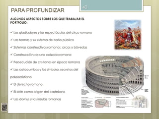 40
PARA PROFUNDIZAR
ALGUNOS ASPECTOS SOBRE LOS QUE TRABAJAR EL
PORTFOLIO:
 Los gladiadores y los espectáculos del circo romano
 Las termas y su sistema de baño público
 Sistemas constructivos romanos: arcos y bóvedas
 Construcción de una calzada romana
 Persecución de cristianos en época romana
 Las catacumbas y los símbolos secretos del
paleocristiano
 El derecho romano
 El latín como origen del castellano
 Las domus y las insulas romanas
 