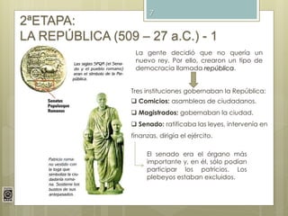 7
2ªETAPA:
LA REPÚBLICA (509 – 27 a.C.) - 1
Tres instituciones gobernaban la República:
 Comicios: asambleas de ciudadanos.
 Magistrados: gobernaban la ciudad.
 Senado: ratificaba las leyes, intervenía en
finanzas, dirigía el ejército.
La gente decidió que no quería un
nuevo rey. Por ello, crearon un tipo de
democracia llamada república.
El senado era el órgano más
importante y, en él, sólo podían
participar los patricios. Los
plebeyos estaban excluidos.
 