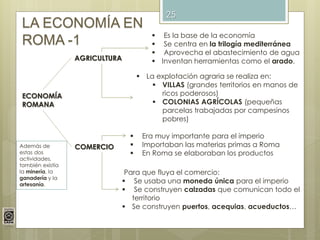 25
LA ECONOMÍA EN
ROMA -1
ECONOMÍA
ROMANA
AGRICULTURA
 Es la base de la economía
 Se centra en la trilogía mediterránea
...