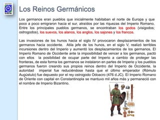 Los Reinos Germánicos
Los germanos eran pueblos que inicialmente habitaban el norte de Europa y que
poco a poco emigraron hacia el sur, atraídos por las riquezas del Imperio Romano.
Entre los principales pueblos germanos, se encontraban los godos (visigodos;
ostrogodos), los suevos, los alanos, los anglos, los sajones y los francos.

Las invasiones de los hunos hacia el siglo IV provocaron desplazamientos de los
germanos hacia occidente. Atila jefe de los hunos, en el siglo V, realizó terribles
incursiones dentro del Imperio y aumentó los desplazamientos de los germanos. El
Imperio Romano de Occidente ante la imposibilidad de vencer a los germanos, pactó
con ellos la posibilidad de ocupar parte del Imperio a cambio de proteger las
fronteras, de esta forma los germanos se instalaron en partes de Imperio y los pueblos
germanos fueron creando sus propios reinos dentro del Imperio de Occidente, la
autoridad imperial fue reduciéndose hasta que el último emperador (Rómulo
Augústulo) fue depuesto por el rey ostrogodo Odoacro (476 d.JC). El Imperio Romano
de Oriente con capital en Constantinopla se mantuvo mil años más y permaneció con
el nombre de Imperio Bizantino.
 