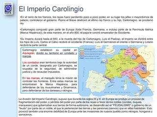 El Imperio Carolingio
 •En el reino de los francos, los reyes fuero perdiendo poco a poco poder, en su lugar los jefes o mayordomos de
 palacio, controlaron el gobierno. Pipino el Breve destronó al último rey franco y su hijo, Carlomagno, se proclamó
 rey.

 •Carlomagno conquistó gran parte de Europa (toda Francia, Germania, e incluso parte de la Península Ibérica
 (Marca Hispánica)), de esta manera, en el año 800, el papa le coronó emperador de Occidente.

 •Su Imperio durará hasta el 843, a la muerte del hijo de Carlomagno, Luís el Piadoso, el Imperio se dividirá entre
 los hijos de Luís. Carlos el Calvo recibirá el occidente (Francia); Luís el Germánico el oriente o Germania y Lotario
 recibirá la parte central.
   Carlomagno estableció su capital en
   Aquisgrán, dividió su territorio en condado y
   marcas.

   Los condados eran territorios bajo la autoridad
   de un conde, designado por Carlomagno, se
   ocupaba de la seguridad, de administrar
   justicia y de recaudar impuestos.

   En las marcas, el marqués tenía la misión de
   controlar las fronteras. Entre estas marcas se
   encontraban la Marca Hispánica, para
   defenderse de los musulmanes y Dinamarca,
   para defenderse de los daneses y vikingos.


La división del Imperio Carolingio, supuso que durante los siglos IX y X, en Europa se produjo un proceso de
fragmentación del poder, o pérdida del poder por parte de los reyes a favor de los nobles (condes, duques,
marqueses) que gobernaban sus tierras de forma autónoma, se desarrolló así el “FEUDALISMO” o gobierno de un
“feudo” por parte de un noble, al que le pertenecían las tierras y las personas (siervos) que en ellas habitaban. Esto
provocó también una enorme debilidad de Europa ante las invasiones de nuevos pueblo como vikingos, húngaros o
sarracenos.
 