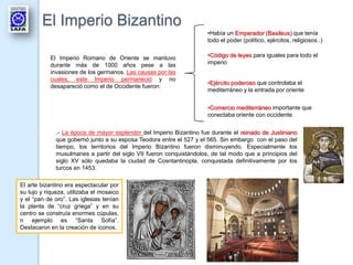 El Imperio Bizantino
                                                                      •Había un Emperador (Basileus) que tenía
                                                                      todo el poder (político, ejércitos, religiosos..)


           El Imperio Romano de Oriente se mantuvo                    •Código de leyes para iguales para todo el
           durante más de 1000 años pese a las                        imperio
           invasiones de los germanos. Las causas por las
           cuales, este Imperio permaneció y no
                                                                      •Ejército poderoso que controlaba el
           desapareció como el de Occidente fueron:
                                                                      mediterráneo y la entrada por oriente


                                                                      •Comercio mediterráneo importante que
                                                                      conectaba oriente con occidente.


              .- La época de mayor esplendor del Imperio Bizantino fue durante el reinado de Justiniano
              que gobernó junto a su esposa Teodora entre el 527 y el 565. Sin embargo con el paso del
              tiempo, los territorios del Imperio Bizantino fueron disminuyendo. Especialmente los
              musulmanes a partir del siglo VII fueron conquistándolos, de tal modo que a principios del
              siglo XV sólo quedaba la ciudad de Cosntantinopla, conquistada definitivamente por los
              turcos en 1453.

El arte bizantino era espectacular por
su lujo y riqueza, utilizaba el mosaico
y el “pan de oro”. Las iglesias tenían
la planta de “cruz griega” y en su
centro se construía enormes cúpulas,
n ejemplo es “Santa Sofía”.
Destacaron en la creación de iconos.
 