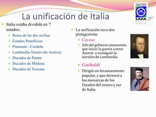 La unificación de Italia
 Italia estaba dividida en 7
  estados:                            La unificación tuvo dos
    Reino de las dos sicilias         protagonistas
    Estados Pontificios                 Cavour
                                         Jefe del gobierno piamontés,
    Piamonte –Cerdeña
                                          que inició la guerra contra
    Lombardía-Veneto (de Austria)        Austria y consiguió la
    Ducados de Parma                     anexión de Lombardía.
    Ducados de Módena                   Garibaldi
    Ducados de Toscana
                                         Dirigió un levantamiento
                                          popular, y que derrocó a
                                          los monarcas de los
                                          Estados del centro y sur
                                          de Italia
 