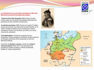 La unificación tuvo como líder carismático a Otto Von
Bismarck y presenta las siguientes etapas:

1.Guerra de los Dos Ducados(1864) Prusia y Austria
luchan juntos por conquistar dos Estados alemanes que
pertenecía en ese momento a Dinamarca.

2.austríaco-prusiana (1866) Prusia no cumple el Tratado
de paz que pone fin a la Guerra de los Dos Ducados, al no
ceder a Austria el Estado que le corresponde. Guerra
vencida por Prusia y se convierte, por tanto, en el único
motor de la unificación.

3.Vía diplomática. A través de acuerdos de tipo
económico, Prusia consigue la unificación de gran parte de
los Estados alemanes (como respuesta se crea una
Alemania federal)

4.Anexión de Alsacia y Lorena, a partir de la Guerra
franco-prusiana (1870-1871) Tras esta guerra se
proclamó el II Reich (imperio) y siendo proclamado
Guillermo I káiser (emperador)
 