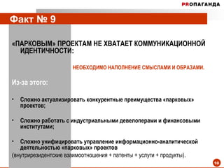 Факт № 9  «ПАРКОВЫМ» ПРОЕКТАМ НЕ ХВАТАЕТ КОММУНИКАЦИОННОЙ ИДЕНТИЧНОСТИ :   НЕОБХОДИМО НАПОЛНЕНИЕ СМЫСЛАМИ И ОБРАЗАМИ.  Из-за этого: Сложно актуализировать конкурентные преимущества «парковых» проектов; Сложно работать с индустриальными девелоперами и финансовыми институтами; Сложно унифицировать управление информационно-аналитической деятельностью «парковых» проектов  ( внутрирезидентские взаимоотношения + патенты + услуги + продукты). 