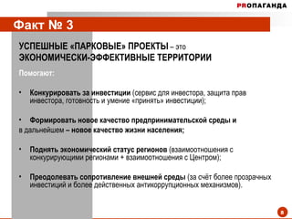 Факт № 3   УСПЕШНЫЕ «ПАРКОВЫЕ» ПРОЕКТЫ   – это ЭКОНОМИЧЕСКИ-ЭФФЕКТИВНЫЕ ТЕРРИТОРИИ   Помогают: Конкурировать за инвестиции  (сервис для инвестора, защита прав инвестора, готовность и умение «принять» инвестиции); Формировать новое качество предпринимательской среды   и  в дальнейшем  – новое качество жизни населения; Поднять экономический статус регионов  (взаимоотношения с конкурирующими регионами + взаимоотношения с Центром); Преодолевать сопротивление внешней среды  (за счёт более прозрачных инвестиций и более действенных антикоррупционных механизмов).  