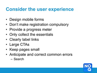 Consider the user experience

•   Design mobile forms
•   Don’t make registration compulsory
•   Provide a progress meter
•   Only collect the essentials
•   Clearly label links
•   Large CTAs
•   Keep pages small
•   Anticipate and correct common errors
    – Search
 