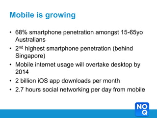 Mobile is growing

• 68% smartphone penetration amongst 15-65yo
  Australians
• 2nd highest smartphone penetration (behind
  Singapore)
• Mobile internet usage will overtake desktop by
  2014
• 2 billion iOS app downloads per month
• 2.7 hours social networking per day from mobile
 