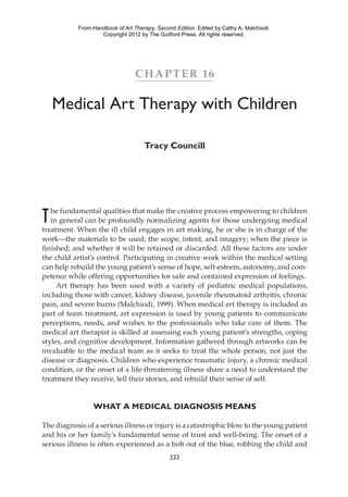 222	
Chapter 16
Medical Art Therapy with Children
Tracy Councill
The fundamental qualities that make the creative process empowering to children
in general can be profoundly normalizing agents for those undergoing medical
treatment. When the ill child engages in art making, he or she is in charge of the
work—the materials to be used; the scope, intent, and imagery; when the piece is
finished; and whether it will be retained or discarded. All these factors are under
the child artist’s control. Participating in creative work within the medical setting
can help rebuild the young patient’s sense of hope, self-­esteem, autonomy, and com-
petence while offering opportunities for safe and contained expression of feelings.
Art therapy has been used with a variety of pediatric medical populations,
including those with cancer, kidney disease, juvenile rheumatoid arthritis, chronic
pain, and severe burns (Malchiodi, 1999). When medical art therapy is included as
part of team treatment, art expression is used by young patients to communicate
perceptions, needs, and wishes to the professionals who take care of them. The
medical art therapist is skilled at assessing each young patient’s strengths, coping
styles, and cognitive development. Information gathered through artworks can be
invaluable to the medical team as it seeks to treat the whole person, not just the
disease or diagnosis. Children who experience traumatic injury, a chronic medical
condition, or the onset of a life-­threatening illness share a need to understand the
treatment they receive, tell their stories, and rebuild their sense of self.
What a Medical Diagnosis Means
The diagnosis of a serious illness or injury is a catastrophic blow to the young patient
and his or her family’s fundamental sense of trust and well-being. The onset of a
serious illness is often experienced as a bolt out of the blue, robbing the child and
From Handbook of Art Therapy, Second Edition. Edited by Cathy A. Malchiodi.
Copyright 2012 by The Guilford Press. All rights reserved.
 