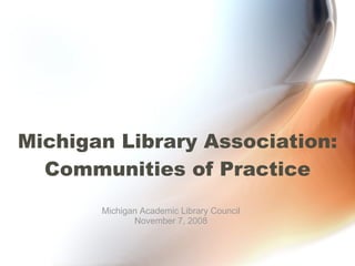 Michigan Library Association: Communities of Practice Michigan Academic Library Council November 7, 2008 