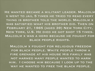 He wanted became a militant leader. Malcolm
x went to jail 5 times he tried to read every
thing is brother told the world. Malcolm x
was satisfied what his brother did. Then on
February 21, 1965 (aged 39) New York City,
New York, U.S. He died he got shot 15 times.
Malcolm x was a hero because he fought for
black people rights.
Malcolm x fought for religious freedom
for black people. White people throw a
fire grenade at his house His family was
not harmed many people wanted to harm
him. I choose him because I look up to the
way he wanted to free the black people.

 