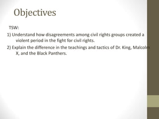 Objectives
TSW:
1) Understand how disagreements among civil rights groups created a
violent period in the fight for civil rights.
2) Explain the difference in the teachings and tactics of Dr. King, Malcolm
X, and the Black Panthers.
 