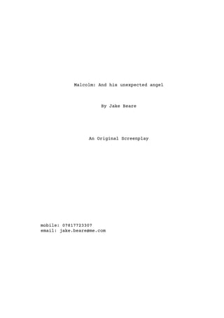 Malcolm: And his unexpected angel
By Jake Beare
An Original Screenplay
mobile: 07817723307
email: jake.beare@me.com
 