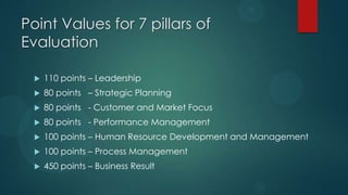 Point Values for 7 pillars of
Evaluation
 110 points – Leadership
 80 points – Strategic Planning
 80 points - Customer and Market Focus
 80 points - Performance Management
 100 points – Human Resource Development and Management
 100 points – Process Management
 450 points – Business Result
 