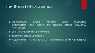 The Board of Examiners
 Independent board research each competing
organization, and follows the specific criteria previously
mentioned.
 Site visits consist of 4-6 examiners.
 Examiners are all volunteers.
 Appointment to the Board of Examiners is a very prestigious
honour.
 