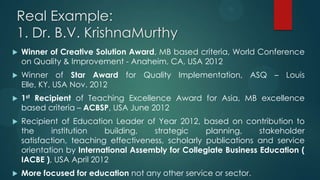 Real Example:
1. Dr. B.V. KrishnaMurthy
 Winner of Creative Solution Award, MB based criteria, World Conference
on Quality & Improvement - Anaheim, CA, USA 2012
 Winner of Star Award for Quality Implementation, ASQ – Louis
Elle, KY, USA Nov. 2012
 1st Recipient of Teaching Excellence Award for Asia, MB excellence
based criteria – ACBSP, USA June 2012
 Recipient of Education Leader of Year 2012, based on contribution to
the institution building, strategic planning, stakeholder
satisfaction, teaching effectiveness, scholarly publications and service
orientation by International Assembly for Collegiate Business Education (
IACBE ), USA April 2012
 More focused for education not any other service or sector.
 